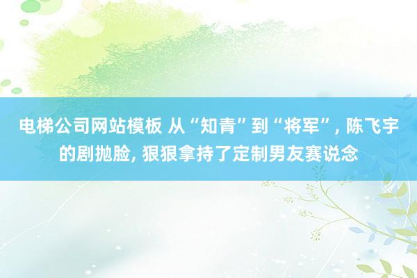 电梯公司网站模板 从“知青”到“将军”， 陈飞宇的剧抛脸， 狠狠拿持了定制男友赛说念