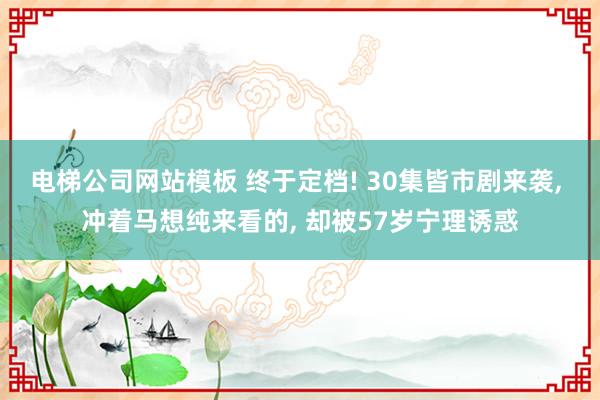 电梯公司网站模板 终于定档! 30集皆市剧来袭， 冲着马想纯来看的， 却被57岁宁理诱惑