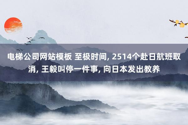 电梯公司网站模板 至极时间， 2514个赴日航班取消， 王毅叫停一件事， 向日本发出教养