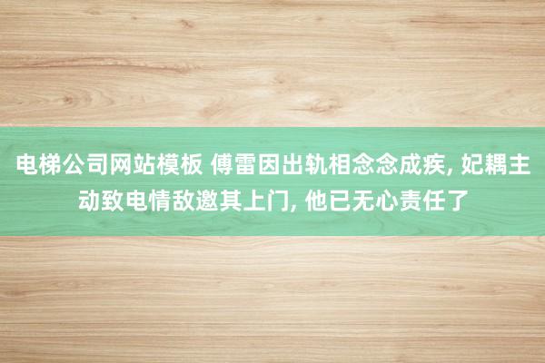 电梯公司网站模板 傅雷因出轨相念念成疾， 妃耦主动致电情敌邀其上门， 他已无心责任了