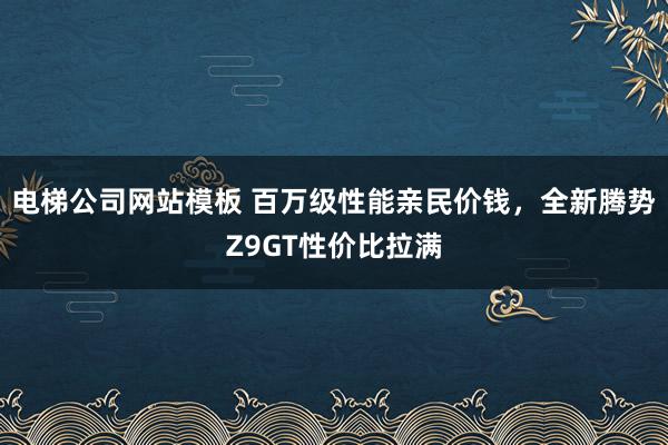电梯公司网站模板 百万级性能亲民价钱，全新腾势Z9GT性价比拉满