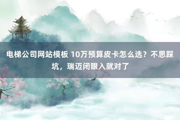 电梯公司网站模板 10万预算皮卡怎么选？不思踩坑，瑞迈闭眼入就对了