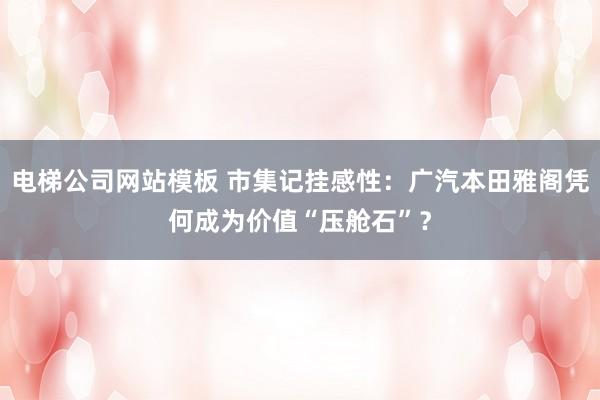 电梯公司网站模板 市集记挂感性：广汽本田雅阁凭何成为价值“压舱石”？