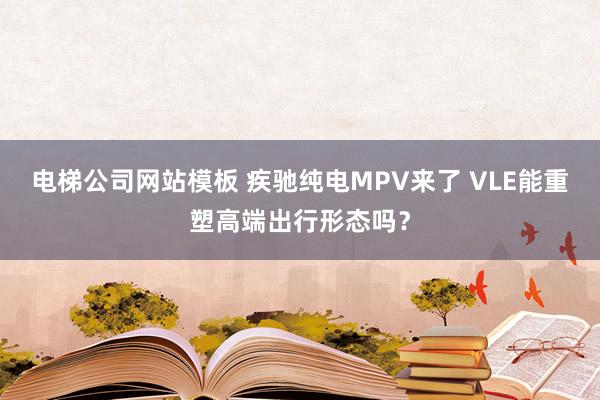 电梯公司网站模板 疾驰纯电MPV来了 VLE能重塑高端出行形态吗？