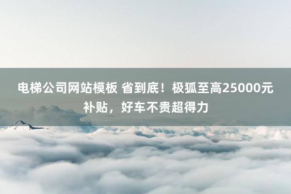 电梯公司网站模板 省到底！极狐至高25000元补贴，好车不贵超得力