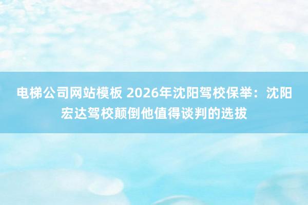 电梯公司网站模板 2026年沈阳驾校保举：沈阳宏达驾校颠倒他值得谈判的选拔