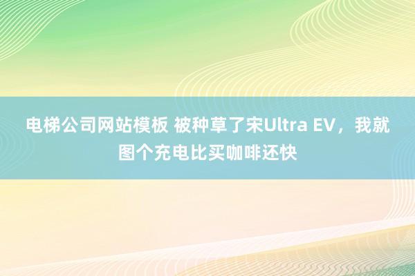 电梯公司网站模板 被种草了宋Ultra EV，我就图个充电比买咖啡还快