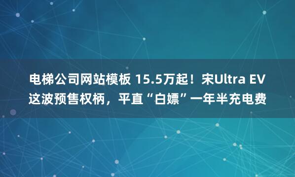 电梯公司网站模板 15.5万起！宋Ultra EV这波预售权柄，平直“白嫖”一年半充电费
