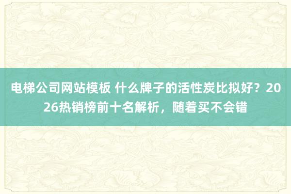 电梯公司网站模板 什么牌子的活性炭比拟好？2026热销榜前十名解析，随着买不会错