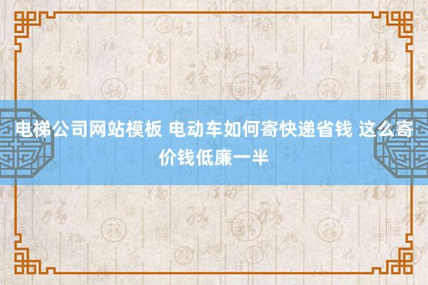 电梯公司网站模板 电动车如何寄快递省钱 这么寄价钱低廉一半