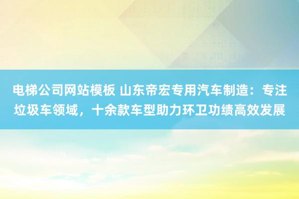 电梯公司网站模板 山东帝宏专用汽车制造：专注垃圾车领域，十余款车型助力环卫功绩高效发展