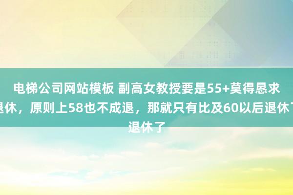 电梯公司网站模板 副高女教授要是55+莫得恳求退休，原则上58也不成退，那就只有比及60以后退休了