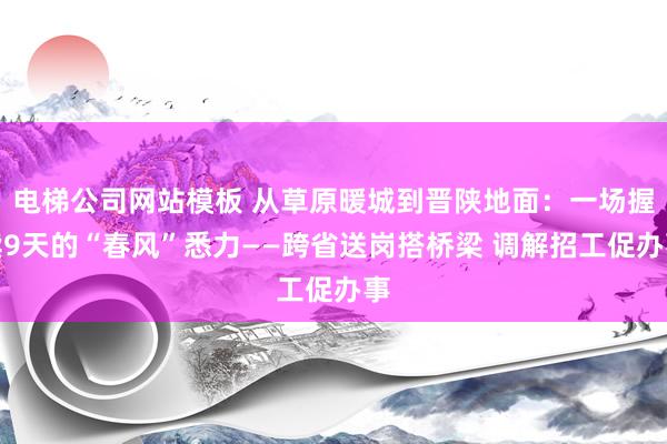 电梯公司网站模板 从草原暖城到晋陕地面：一场握续9天的“春风”悉力——跨省送岗搭桥梁 调解招工促办事