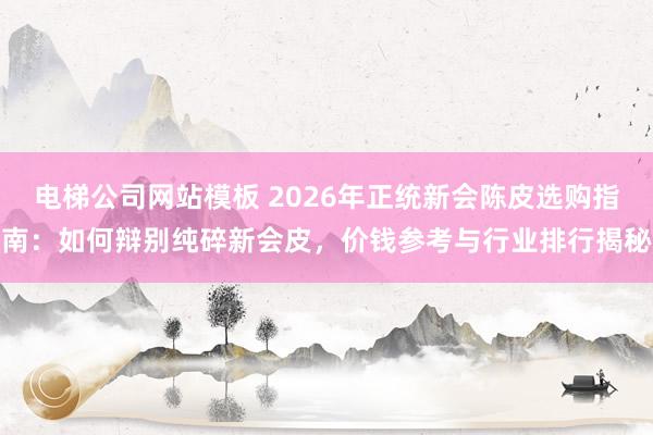 电梯公司网站模板 2026年正统新会陈皮选购指南：如何辩别纯碎新会皮，价钱参考与行业排行揭秘