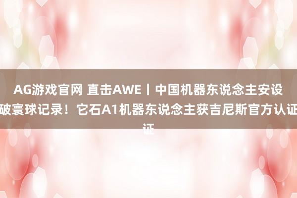 AG游戏官网 直击AWE丨中国机器东说念主安设破寰球记录！它石A1机器东说念主获吉尼斯官方认证