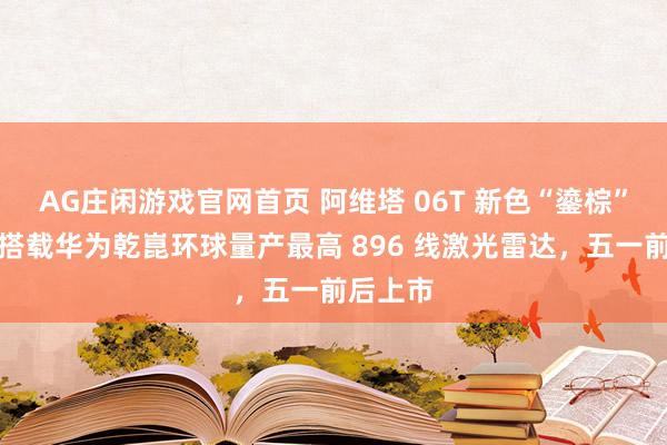 AG庄闲游戏官网首页 阿维塔 06T 新色“鎏棕”揭幕：搭载华为乾崑环球量产最高 896 线激光雷达，五一前后上市