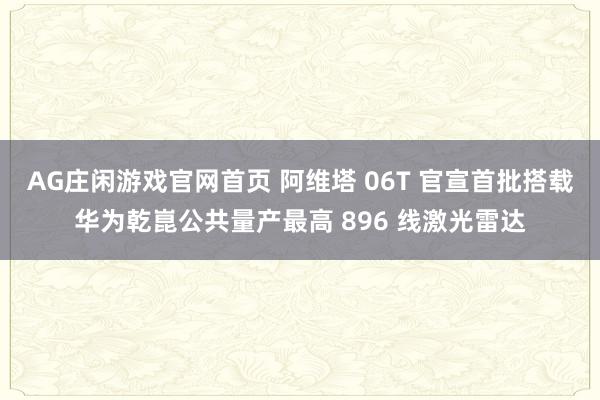 AG庄闲游戏官网首页 阿维塔 06T 官宣首批搭载华为乾崑公共量产最高 896 线激光雷达
