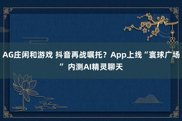 AG庄闲和游戏 抖音再战嘱托？App上线“寰球广场” 内测AI精灵聊天