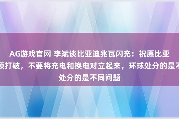 AG游戏官网 李斌谈比亚迪兆瓦闪充：祝愿比亚迪的本领打破，不要将充电和换电对立起来，环球处分的是不同问题