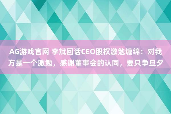 AG游戏官网 李斌回话CEO股权激勉缠绵：对我方是一个激勉，感谢董事会的认同，要只争旦夕