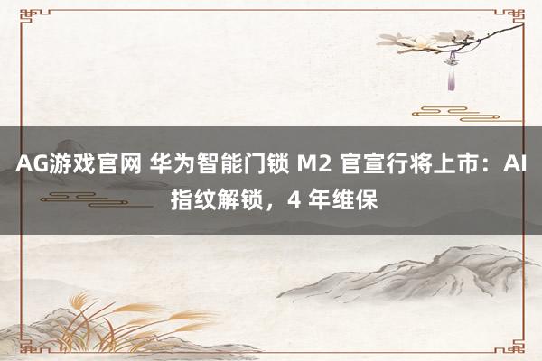 AG游戏官网 华为智能门锁 M2 官宣行将上市：AI 指纹解锁，4 年维保