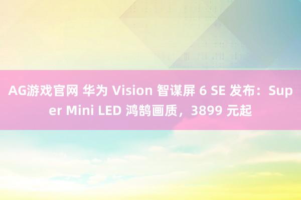 AG游戏官网 华为 Vision 智谋屏 6 SE 发布：Super Mini LED 鸿鹄画质，3899 元起