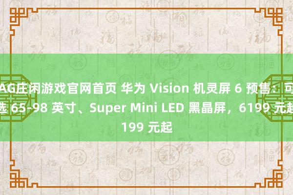 AG庄闲游戏官网首页 华为 Vision 机灵屏 6 预售：可选 65-98 英寸、Super Mini LED 黑晶屏，6199 元起