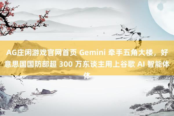 AG庄闲游戏官网首页 Gemini 牵手五角大楼，好意思国国防部超 300 万东谈主用上谷歌 AI 智能体
