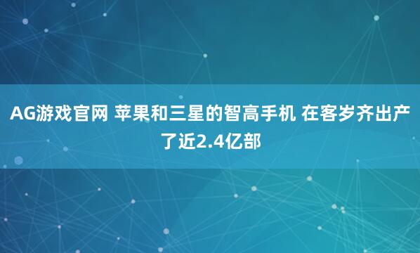 AG游戏官网 苹果和三星的智高手机 在客岁齐出产了近2.4亿部