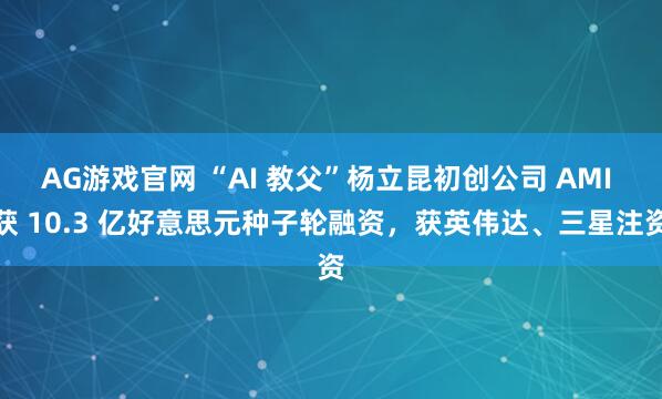 AG游戏官网 “AI 教父”杨立昆初创公司 AMI 获 10.3 亿好意思元种子轮融资，获英伟达、三星注资