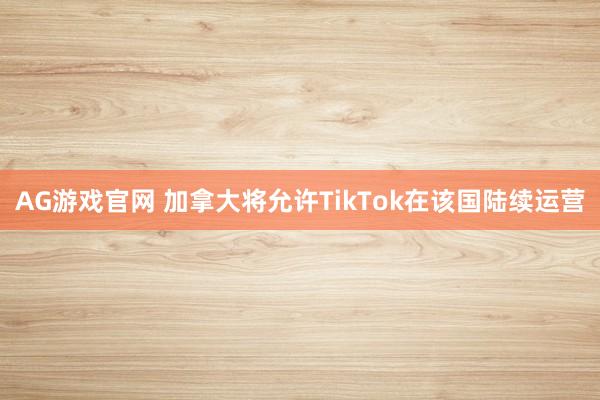 AG游戏官网 加拿大将允许TikTok在该国陆续运营