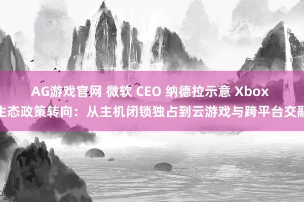 AG游戏官网 微软 CEO 纳德拉示意 Xbox 生态政策转向：从主机闭锁独占到云游戏与跨平台交融