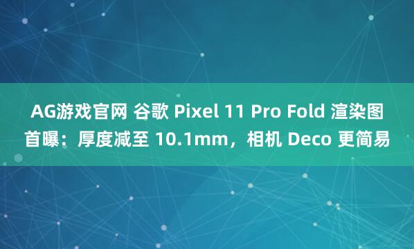 AG游戏官网 谷歌 Pixel 11 Pro Fold 渲染图首曝：厚度减至 10.1mm，相机 Deco 更简易