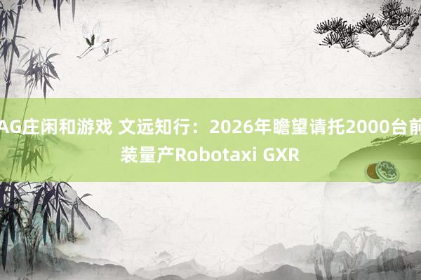 AG庄闲和游戏 文远知行：2026年瞻望请托2000台前装量产Robotaxi GXR