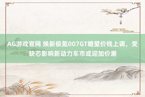 AG游戏官网 焕新极氪007GT瞻望价钱上调，受缺芯影响新动力车市或迎加价潮