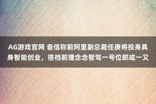 AG游戏官网 音信称前阿里副总裁任庚将投身具身智能创业，搭档前理念念智驾一号位郎咸一又