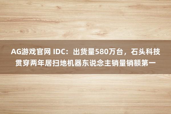 AG游戏官网 IDC：出货量580万台，石头科技贯穿两年居扫地机器东说念主销量销额第一