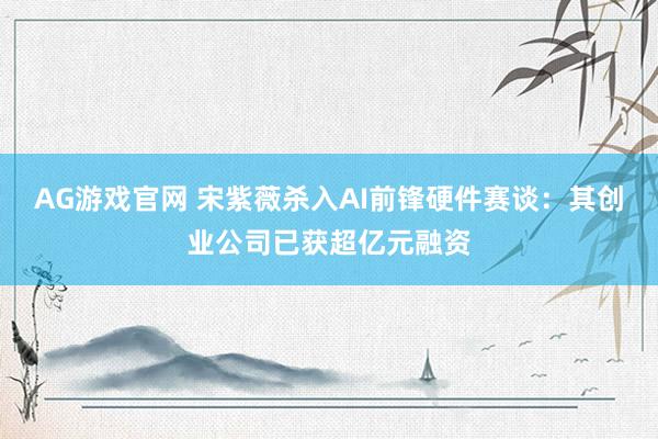 AG游戏官网 宋紫薇杀入AI前锋硬件赛谈：其创业公司已获超亿元融资
