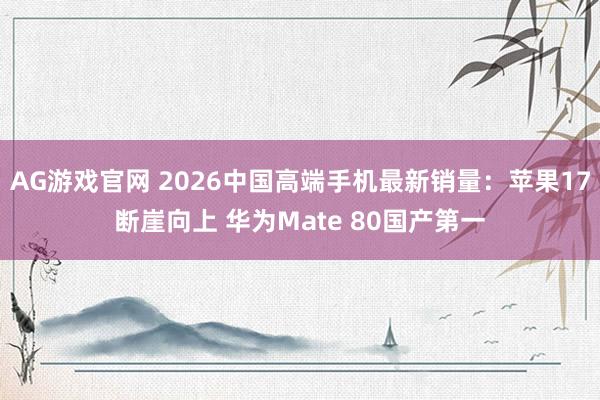 AG游戏官网 2026中国高端手机最新销量：苹果17断崖向上 华为Mate 80国产第一