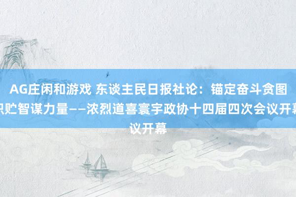 AG庄闲和游戏 东谈主民日报社论：锚定奋斗贪图　积贮智谋力量——浓烈道喜寰宇政协十四届四次会议开幕