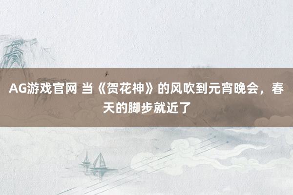 AG游戏官网 当《贺花神》的风吹到元宵晚会，春天的脚步就近了