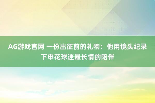AG游戏官网 一份出征前的礼物：他用镜头纪录下申花球迷最长情的陪伴