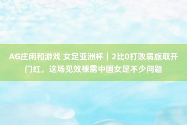 AG庄闲和游戏 女足亚洲杯｜2比0打败弱旅取开门红，这场见效裸露中国女足不少问题