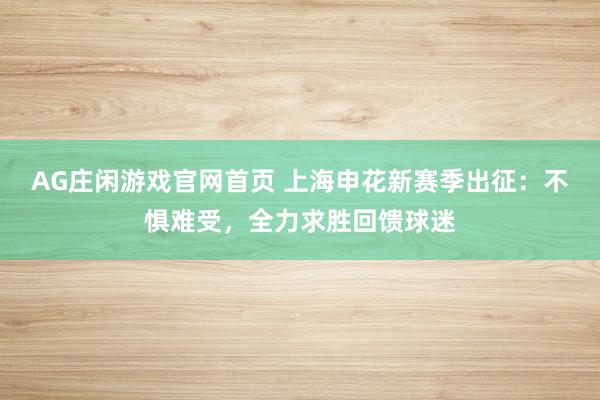 AG庄闲游戏官网首页 上海申花新赛季出征：不惧难受，全力求胜回馈球迷