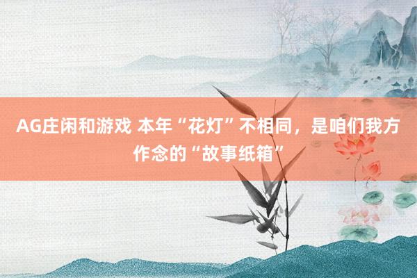 AG庄闲和游戏 本年“花灯”不相同，是咱们我方作念的“故事纸箱”