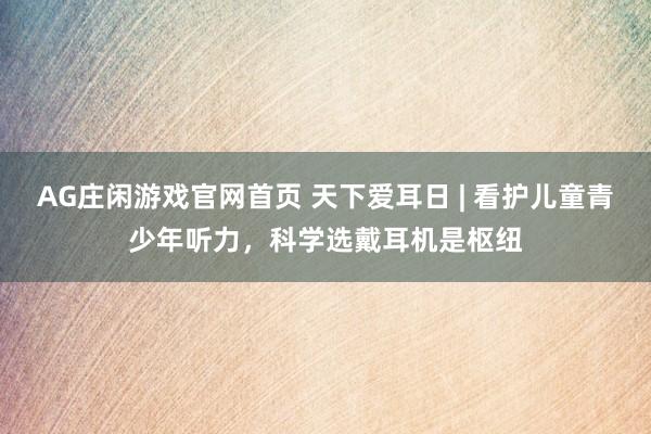 AG庄闲游戏官网首页 天下爱耳日 | 看护儿童青少年听力，科学选戴耳机是枢纽