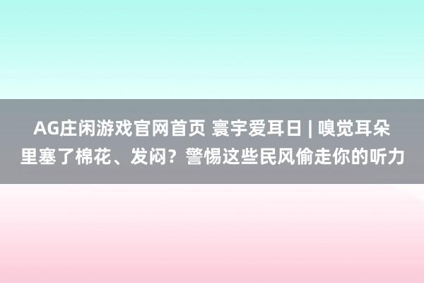 AG庄闲游戏官网首页 寰宇爱耳日 | 嗅觉耳朵里塞了棉花、发闷？警惕这些民风偷走你的听力