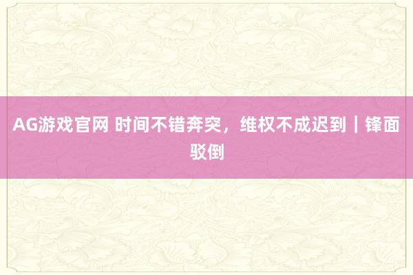 AG游戏官网 时间不错奔突，维权不成迟到｜锋面驳倒