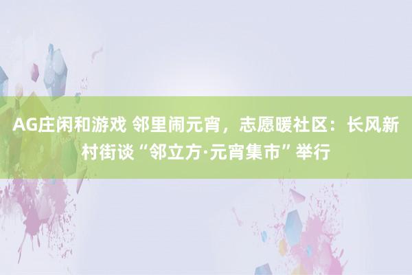 AG庄闲和游戏 邻里闹元宵，志愿暖社区：长风新村街谈“邻立方·元宵集市”举行