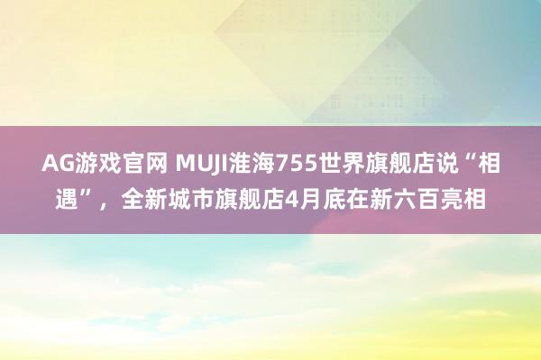 AG游戏官网 MUJI淮海755世界旗舰店说“相遇”，全新城市旗舰店4月底在新六百亮相